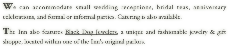 We can accommodate small wedding receptions, bridal teas, anniversary celebrations, and formal or informal parties. Catering is also available. 
     
The Inn also features Black Dog Jewelers, a unique and fashionable jewelry & gift shoppe, located within one of the Inn’s original parlors.