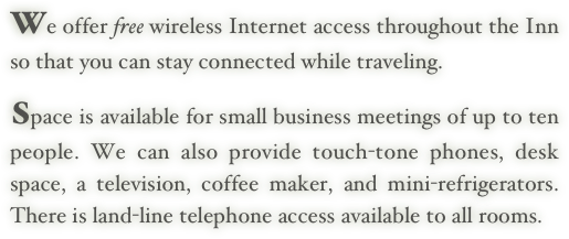 We offer free wireless Internet access throughout the Inn so that you can stay connected while traveling.
    
Space is available for small business meetings of up to ten people. We can also provide touch-tone phones, desk space, a television, coffee maker, and mini-refrigerators. There is land-line telephone access available to all rooms.
