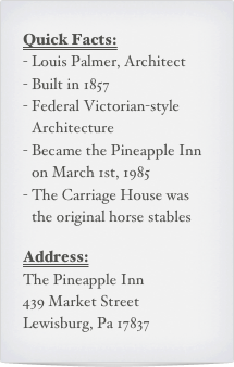 Quick Facts:
Louis Palmer, Architect
Built in 1857
Federal Victorian-style Architecture
Became the Pineapple Inn on March 1st, 1985
The Carriage House was the original horse stables

Address:
The Pineapple Inn
439 Market Street
Lewisburg, Pa 17837