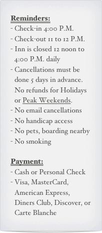 Reminders:
Check-in 4:00 P.M.
Check-out 11 to 12 P.M.
Inn is closed 12 noon to 4:00 P.M. daily
Cancellations must be done 5 days in advance. No refunds for Holidays or Peak Weekends.
No email cancellations
No handicap access
No pets, boarding nearby
No smoking

Payment:
Cash or Personal Check
Visa, MasterCard, American Express, Diners Club, Discover, or Carte Blanche