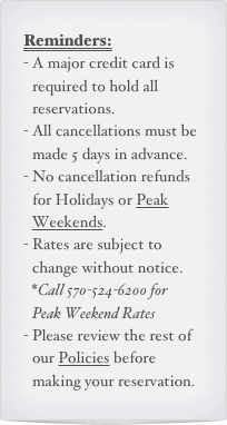 Reminders:
A major credit card is required to hold all reservations.
All cancellations must be made 5 days in advance.
No cancellation refunds for Holidays or Peak Weekends.
Rates are subject to change without notice. *Call 570-524-6200 for  Peak Weekend Rates
Please review the rest of our Policies before making your reservation.