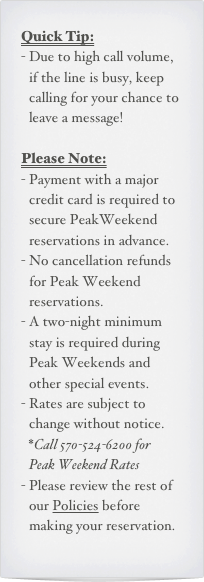 Quick Tip:
Due to high call volume, if the line is busy, keep calling for your chance to leave a message!

Please Note:
Payment with a major credit card is required to secure PeakWeekend reservations in advance.
No cancellation refunds for Peak Weekend reservations.
A two-night minimum stay is required during Peak Weekends and other special events.
Rates are subject to change without notice. *Call 570-524-6200 for  Peak Weekend Rates
Please review the rest of our Policies before making your reservation.