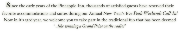 Since the early years of the Pineapple Inn, thousands of satisfied guests have reserved their favorite accommodations and suites during our Annual New Year’s Eve Peak Weekends Call-In! Now in it’s 33rd year, we welcome you to take part in the traditional fun that has been deemed “...like winning a Grand Prize on the radio!”