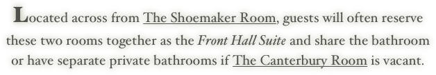 Located across from The Shoemaker Room, guests will often reserve
these two rooms together as the Front Hall Suite and share the bathroom
or have separate private bathrooms if The Canterbury Room is vacant.