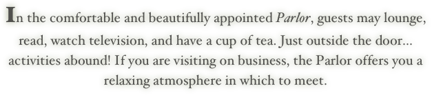 In the comfortable and beautifully appointed Parlor, guests may lounge,
read, watch television, and have a cup of tea. Just outside the door...
activities abound! If you are visiting on business, the Parlor offers you a 
relaxing atmosphere in which to meet.
