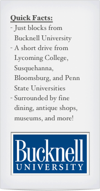 Quick Facts:
Just blocks from Bucknell University
A short drive from Lycoming College, Susquehanna, Bloomsburg, and Penn State Universities
Surrounded by fine dining, antique shops, museums, and more!

￼