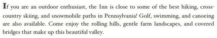 If you are an outdoor enthusiast, the Inn is close to some of the best hiking, cross-country skiing, and snowmobile paths in Pennsylvania! Golf, swimming, and canoeing are also available. Come enjoy the rolling hills, gentle farm landscapes, and covered bridges that make up this beautiful valley.