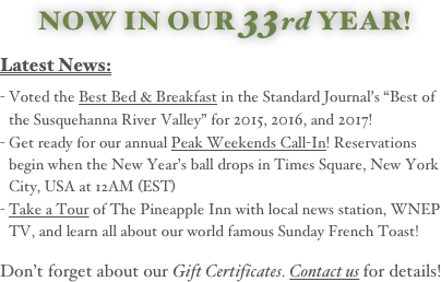 NOW IN OUR 33rd YEAR!
  
Latest News:
  
Voted the Best Bed & Breakfast in the Standard Journal’s “Best of the Susquehanna River Valley” for 2015, 2016, and 2017! 
Get ready for our annual Peak Weekends Call-In! Reservations begin when the New Year’s ball drops in Times Square, New York City, USA at 12AM (EST)
Take a Tour of The Pineapple Inn with local news station, WNEP TV, and learn all about our world famous Sunday French Toast! 
  
Don’t forget about our Gift Certificates. Contact us for details!
                